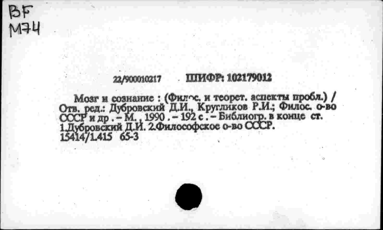 ﻿
22/900010217 ШИФР: 102179012
Мозг и сознание : (Филис. и теорет. аспекта пробл.) / Отв. ред.: Дубровский Д.И., Кругликов РЛ.; Филос. о-во СССР и др.-М. 1990.-192 с.-Библиогр. в конце ст.
1 Дубровский Д.И. 2.Философское о-во СССР.
15414/1.415 65-3